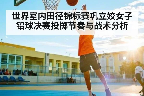 世界室内田径锦标赛巩立姣女子铅球决赛投掷节奏与战术分析