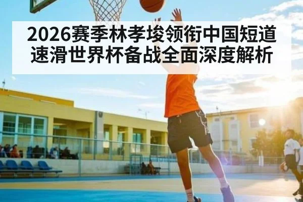 2026赛季林孝埈领衔中国短道速滑世界杯备战全面深度解析